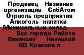 Продавец › Название организации ­ СибАтом › Отрасль предприятия ­ Алкоголь, напитки › Минимальный оклад ­ 16 000 - Все города Работа » Вакансии   . Ненецкий АО,Красное п.